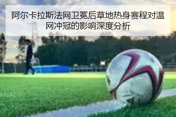 阿尔卡拉斯法网卫冕后草地热身赛程对温网冲冠的影响深度分析