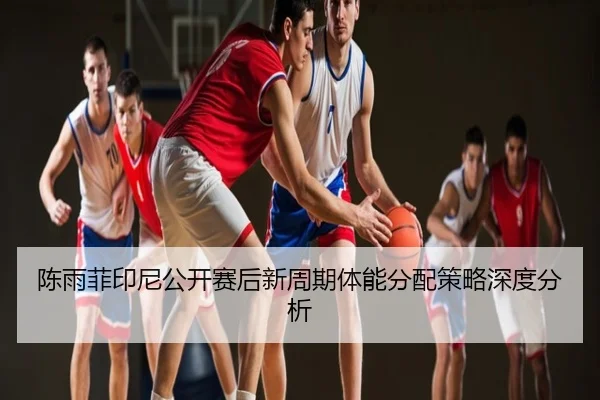 陈雨菲印尼公开赛后新周期体能分配策略深度分析